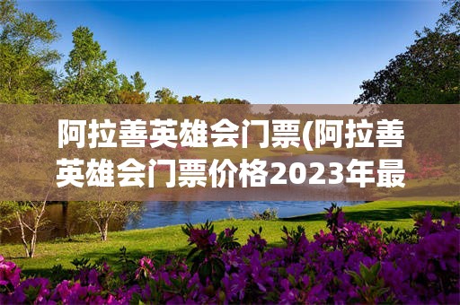 阿拉善英雄会门票(阿拉善英雄会门票价格2023年最新消息)