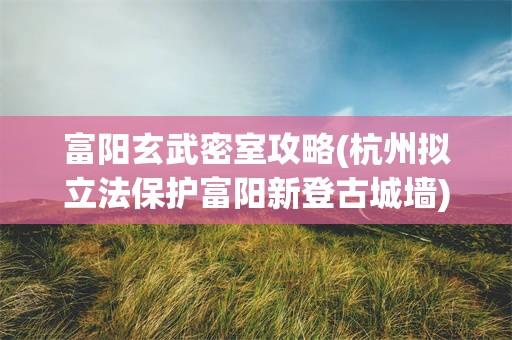 富阳玄武密室攻略(杭州拟立法保护富阳新登古城墙)