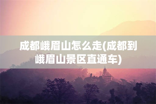 成都峨眉山怎么走(成都到峨眉山景区直通车)