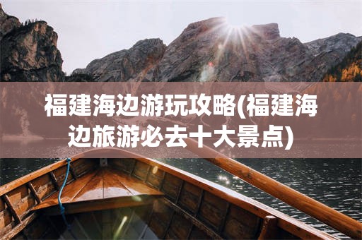 福建海边游玩攻略(福建海边旅游必去十大景点)