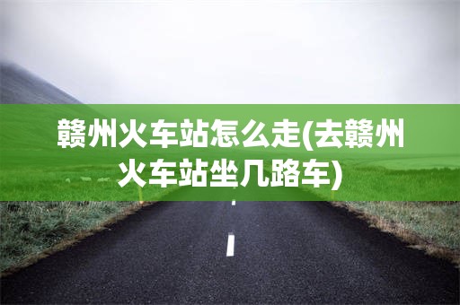 赣州火车站怎么走(去赣州火车站坐几路车)