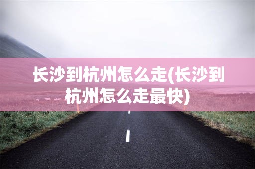 长沙到杭州怎么走(长沙到杭州怎么走最快)