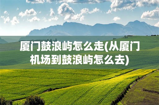 厦门鼓浪屿怎么走(从厦门机场到鼓浪屿怎么去)