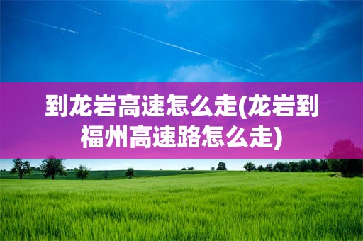 到龙岩高速怎么走(龙岩到福州高速路怎么走)