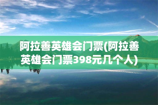 阿拉善英雄会门票(阿拉善英雄会门票398元几个人)