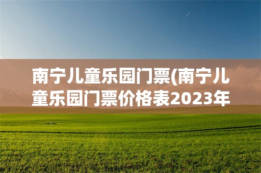 南宁儿童乐园门票(南宁儿童乐园门票价格表2023年)