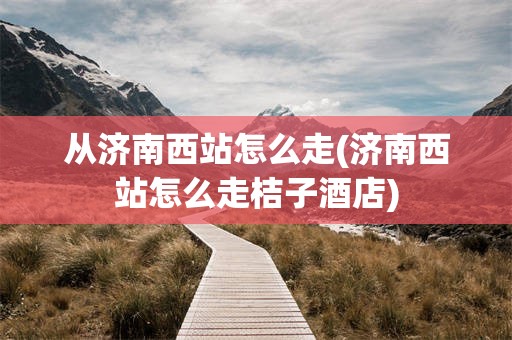 从济南西站怎么走(济南西站怎么走桔子酒店)