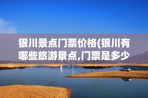 银川景点门票价格(银川有哪些旅游景点,门票是多少钱)