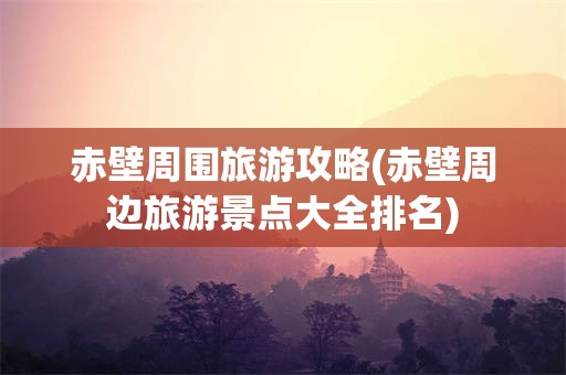 赤壁周围旅游攻略(赤壁周边旅游景点大全排名)