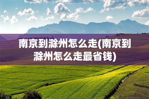 南京到滁州怎么走(南京到滁州怎么走最省钱)
