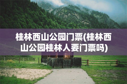 桂林西山公园门票(桂林西山公园桂林人要门票吗)