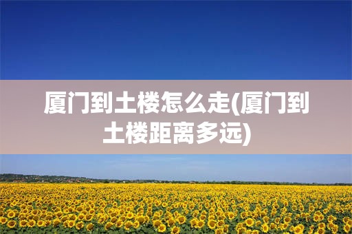 厦门到土楼怎么走(厦门到土楼距离多远)