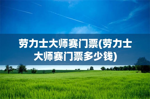 劳力士大师赛门票(劳力士大师赛门票多少钱)