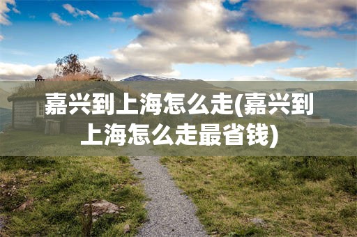 嘉兴到上海怎么走(嘉兴到上海怎么走最省钱)
