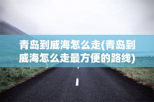 青岛到威海怎么走(青岛到威海怎么走最方便的路线)