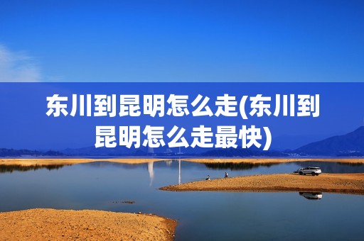 东川到昆明怎么走(东川到昆明怎么走最快)