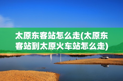 太原东客站怎么走(太原东客站到太原火车站怎么走)