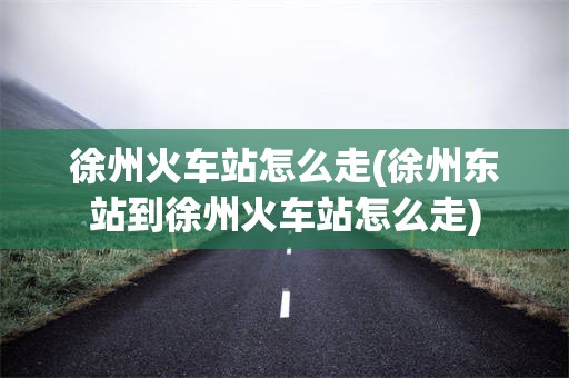 徐州火车站怎么走(徐州东站到徐州火车站怎么走)