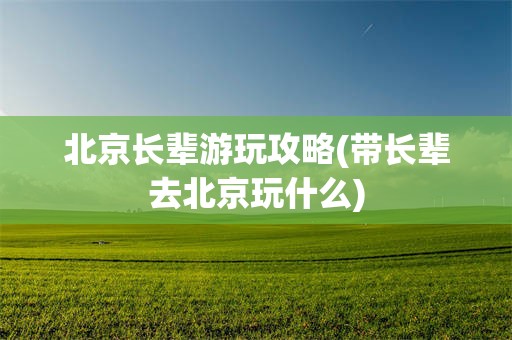 北京长辈游玩攻略(带长辈去北京玩什么)