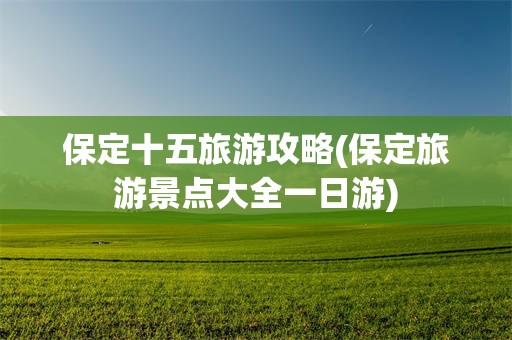 保定十五旅游攻略(保定旅游景点大全一日游)