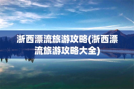 浙西漂流旅游攻略(浙西漂流旅游攻略大全)