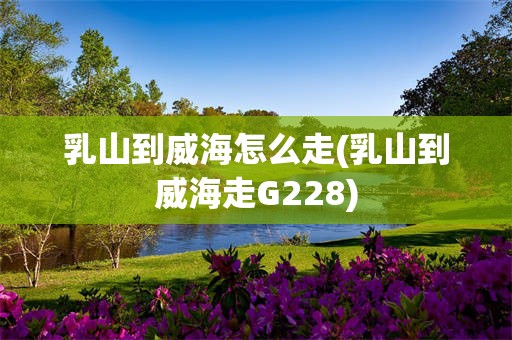 乳山到威海怎么走(乳山到威海走G228)