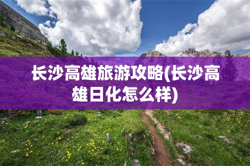 长沙高雄旅游攻略(长沙高雄日化怎么样)