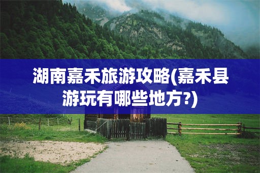 湖南嘉禾旅游攻略(嘉禾县游玩有哪些地方?)