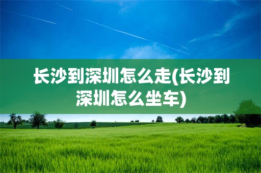 长沙到深圳怎么走(长沙到深圳怎么坐车)