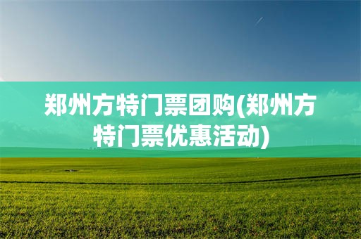 郑州方特门票团购(郑州方特门票优惠活动)