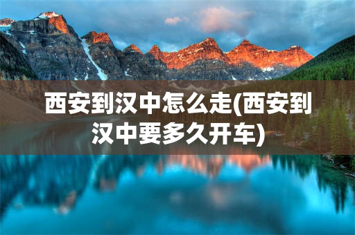 西安到汉中怎么走(西安到汉中要多久开车)