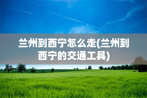 兰州到西宁怎么走(兰州到西宁的交通工具)
