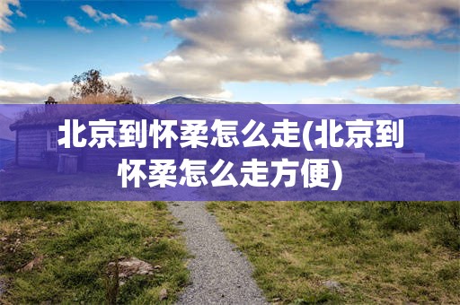 北京到怀柔怎么走(北京到怀柔怎么走方便)