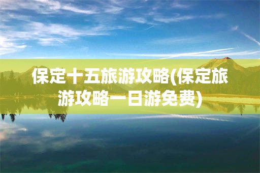 保定十五旅游攻略(保定旅游攻略一日游免费)