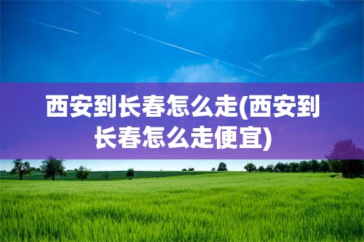 西安到长春怎么走(西安到长春怎么走便宜)
