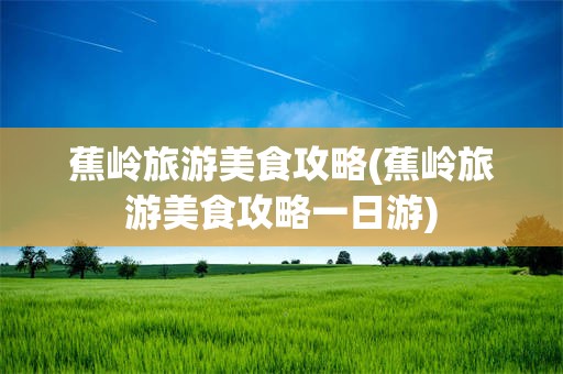 蕉岭旅游美食攻略(蕉岭旅游美食攻略一日游)