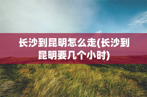 长沙到昆明怎么走(长沙到昆明要几个小时)