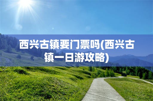 西兴古镇要门票吗(西兴古镇一日游攻略)