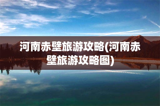 河南赤壁旅游攻略(河南赤壁旅游攻略图)