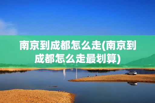 南京到成都怎么走(南京到成都怎么走最划算)