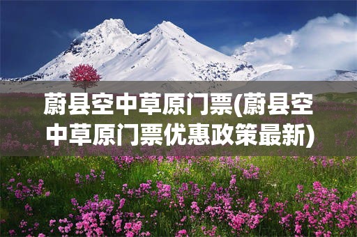 蔚县空中草原门票(蔚县空中草原门票优惠政策最新)