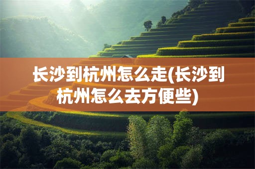 长沙到杭州怎么走(长沙到杭州怎么去方便些)