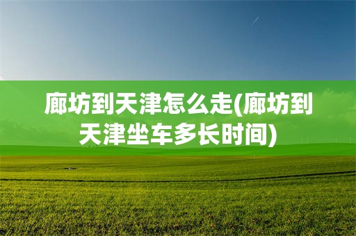 廊坊到天津怎么走(廊坊到天津坐车多长时间)