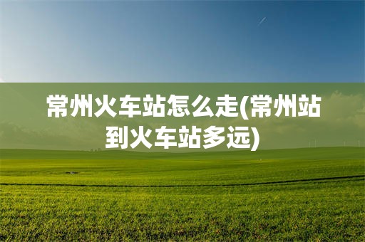 常州火车站怎么走(常州站到火车站多远)