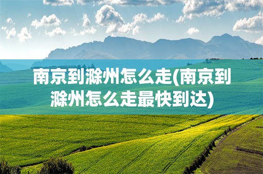 南京到滁州怎么走(南京到滁州怎么走最快到达)
