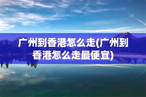 广州到香港怎么走(广州到香港怎么走最便宜)