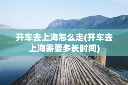 开车去上海怎么走(开车去上海需要多长时间)