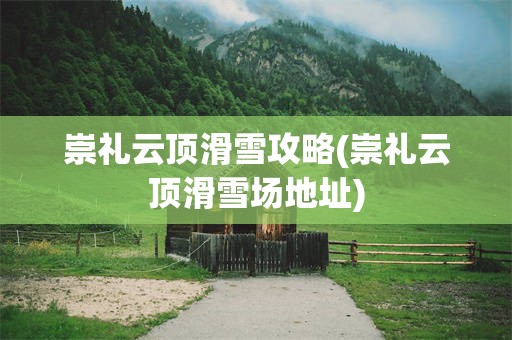 崇礼云顶滑雪攻略(崇礼云顶滑雪场地址)