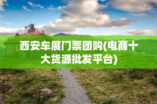 西安车展门票团购(电商十大货源批发平台)