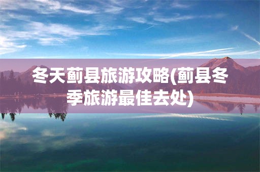 冬天蓟县旅游攻略(蓟县冬季旅游最佳去处)